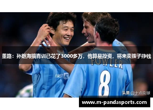 董路：孙继海搞青训已花了3000多万，他算是投资，将来卖孩子挣钱